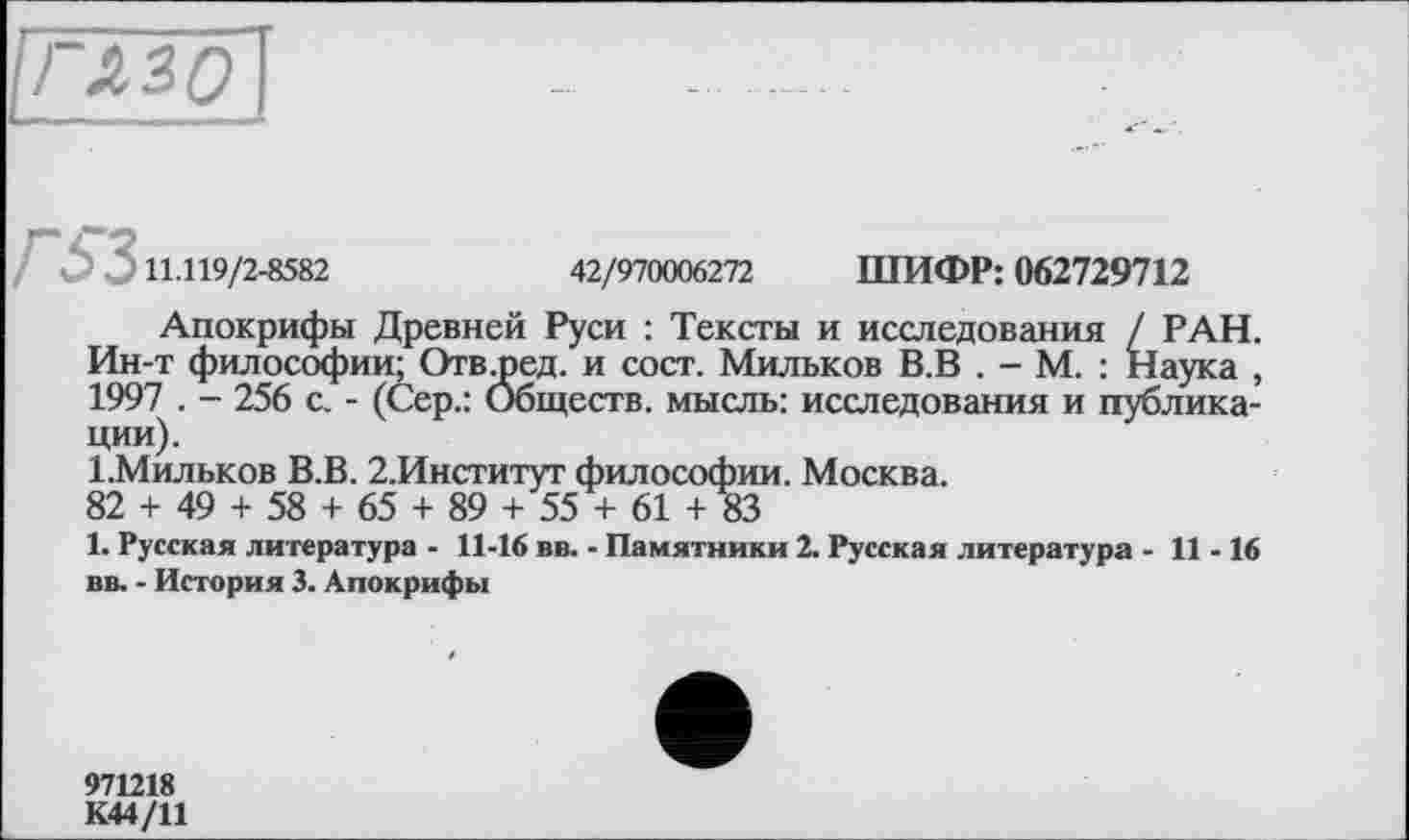 ﻿11.119/2-8582	42/970006272 ШИФР: 062729712
Апокрифы Древней Руси : Тексты и исследования / РАН. Ин-т философии; Отв .ре д. и сост. Мильков В.В . - М. : Наука , 1997 . - 256 с. - (Сер.: Обществ, мысль: исследования и публикации).
1.Мильков В.В. 2.Институт философии. Москва.
82 + 49 + 58 + 65 + 89 + 55 + 61 + 83
1. Русская литература - 11-16 вв. - Памятники 2. Русская литература - 11-16 вв. - История 3. Апокрифы
971218
К44/11